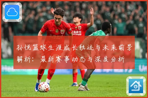 孙悦篮球生涯成长轨迹与未来前景解析：最新赛事动态与深度分析