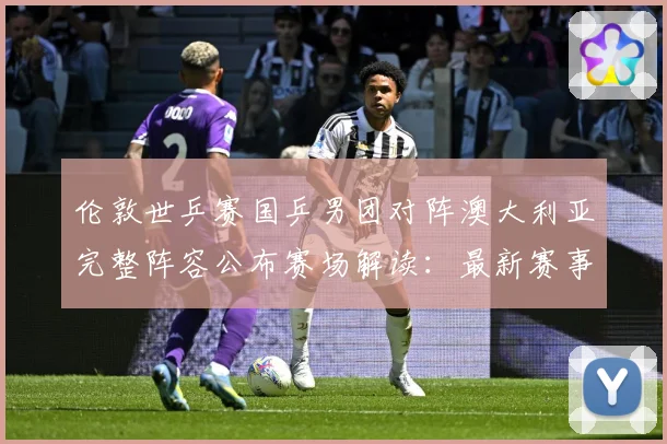 伦敦世乒赛国乒男团对阵澳大利亚完整阵容公布赛场解读：最新赛事动态与深度分析