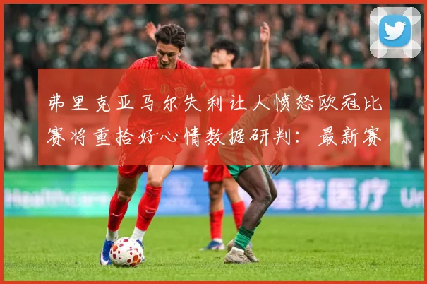 弗里克亚马尔失利让人愤怒欧冠比赛将重拾好心情数据研判：最新赛事动态与深度分析