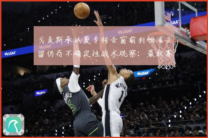 戈麦斯承认夏季转会窗前利物浦去留仍存不确定性战术观察：最新赛事动态与深度分析