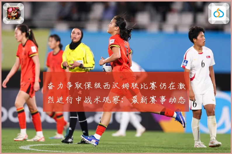 奋力争取保级西汉姆联比赛仍在激烈进行中战术观察：最新赛事动态与深度分析