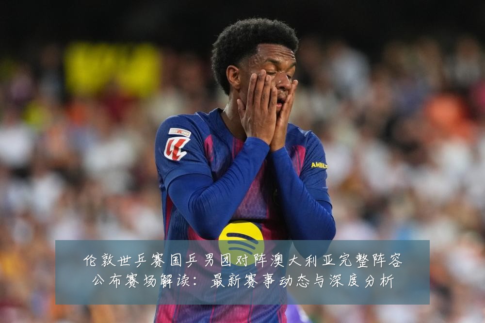 伦敦世乒赛国乒男团对阵澳大利亚完整阵容公布赛场解读:最新赛事动态与深度分析
