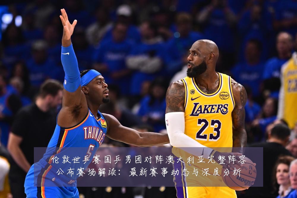 伦敦世乒赛国乒男团对阵澳大利亚完整阵容公布赛场解读:最新赛事动态与深度分析